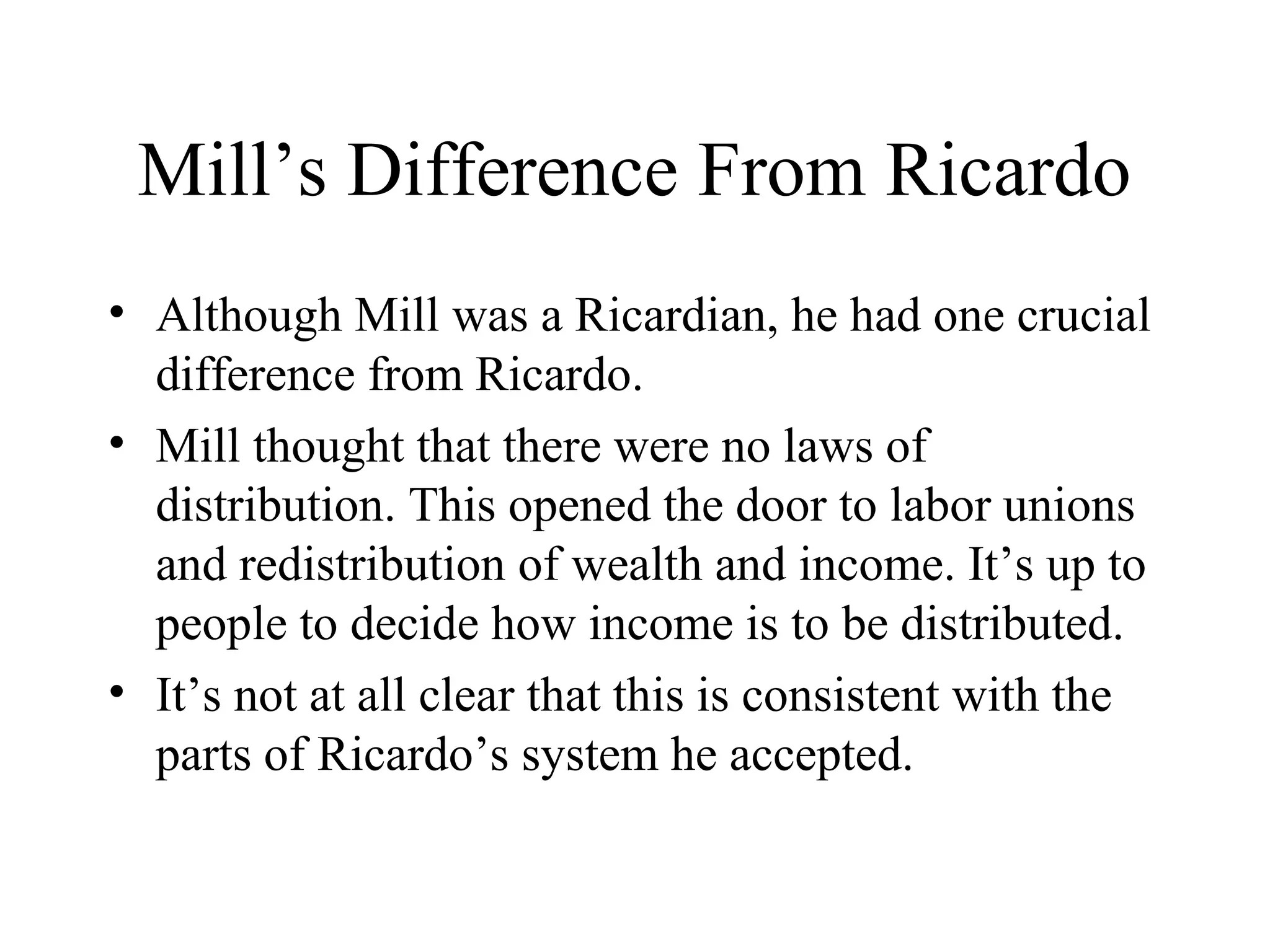 Mill’s Difference From Ricardo
• Although Mill was a Ricardian, he had one crucial
difference from Ricardo.
• Mill thought that there were no laws of
distribution. This opened the door to labor unions
and redistribution of wealth and income. It’s up to
people to decide how income is to be distributed.
• It’s not at all clear that this is consistent with the
parts of Ricardo’s system he accepted.
 