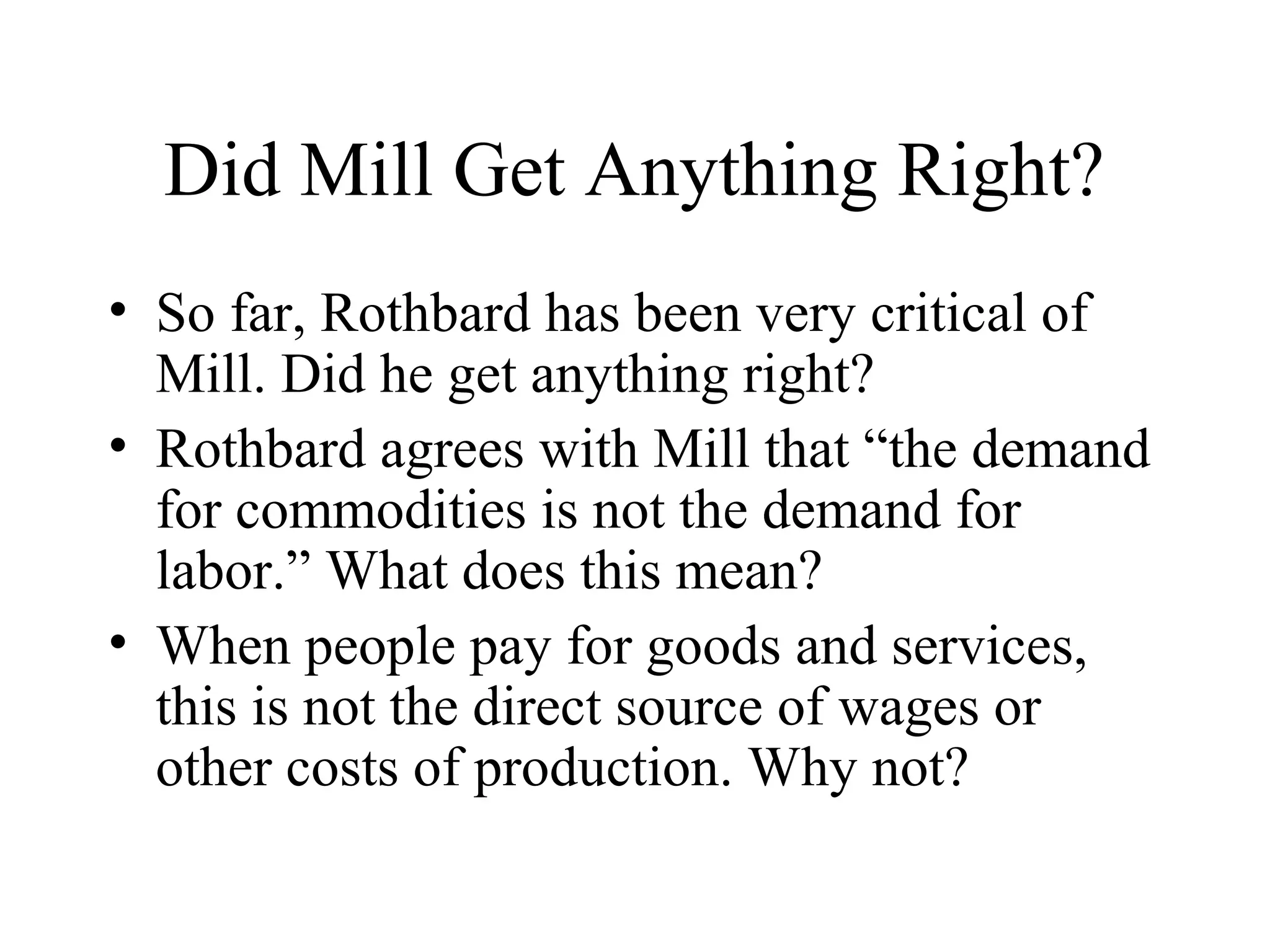 Did Mill Get Anything Right?
• So far, Rothbard has been very critical of
Mill. Did he get anything right?
• Rothbard agrees with Mill that “the demand
for commodities is not the demand for
labor.” What does this mean?
• When people pay for goods and services,
this is not the direct source of wages or
other costs of production. Why not?
 