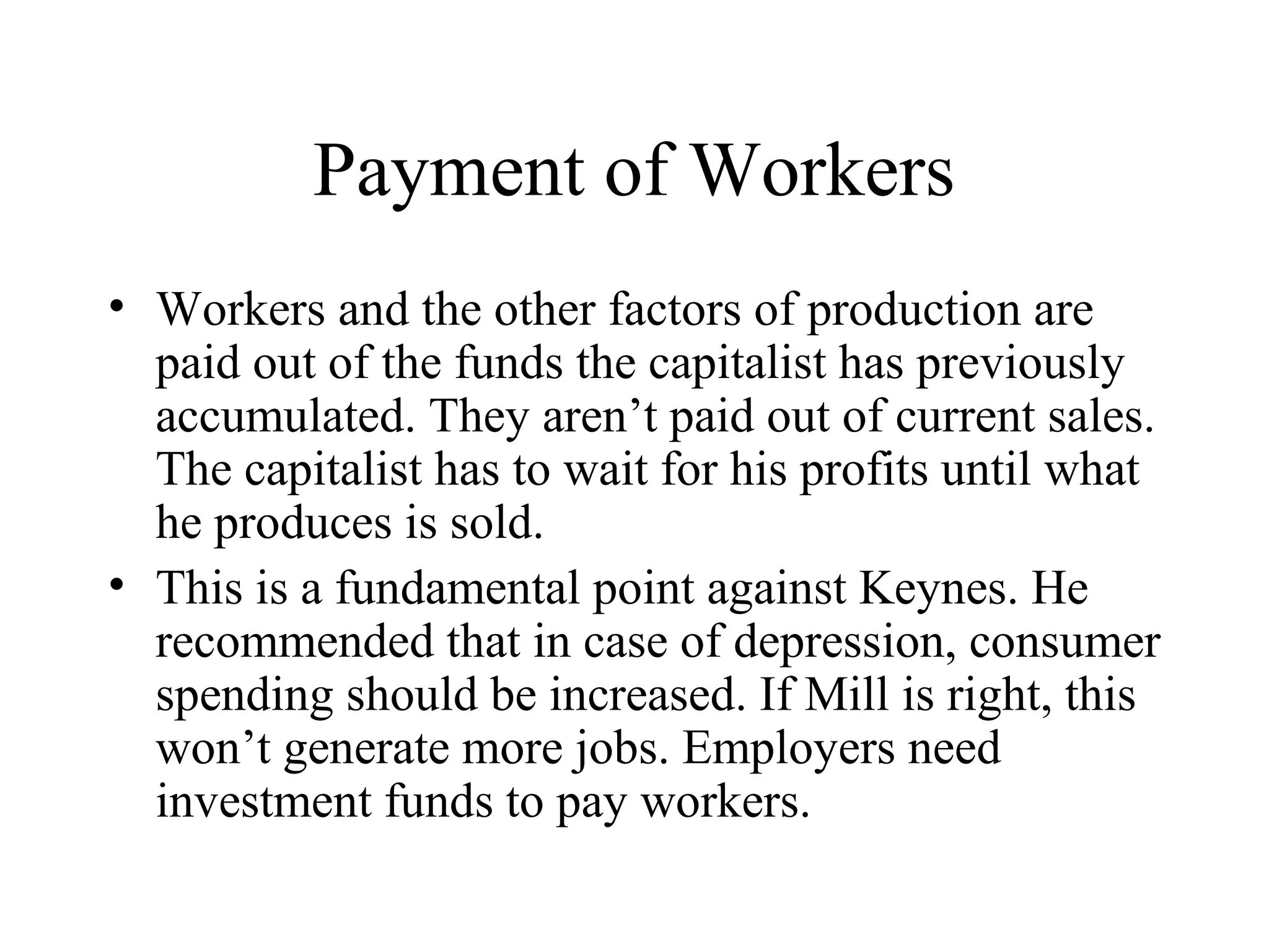 Payment of Workers
• Workers and the other factors of production are
paid out of the funds the capitalist has previously
accumulated. They aren’t paid out of current sales.
The capitalist has to wait for his profits until what
he produces is sold.
• This is a fundamental point against Keynes. He
recommended that in case of depression, consumer
spending should be increased. If Mill is right, this
won’t generate more jobs. Employers need
investment funds to pay workers.
 