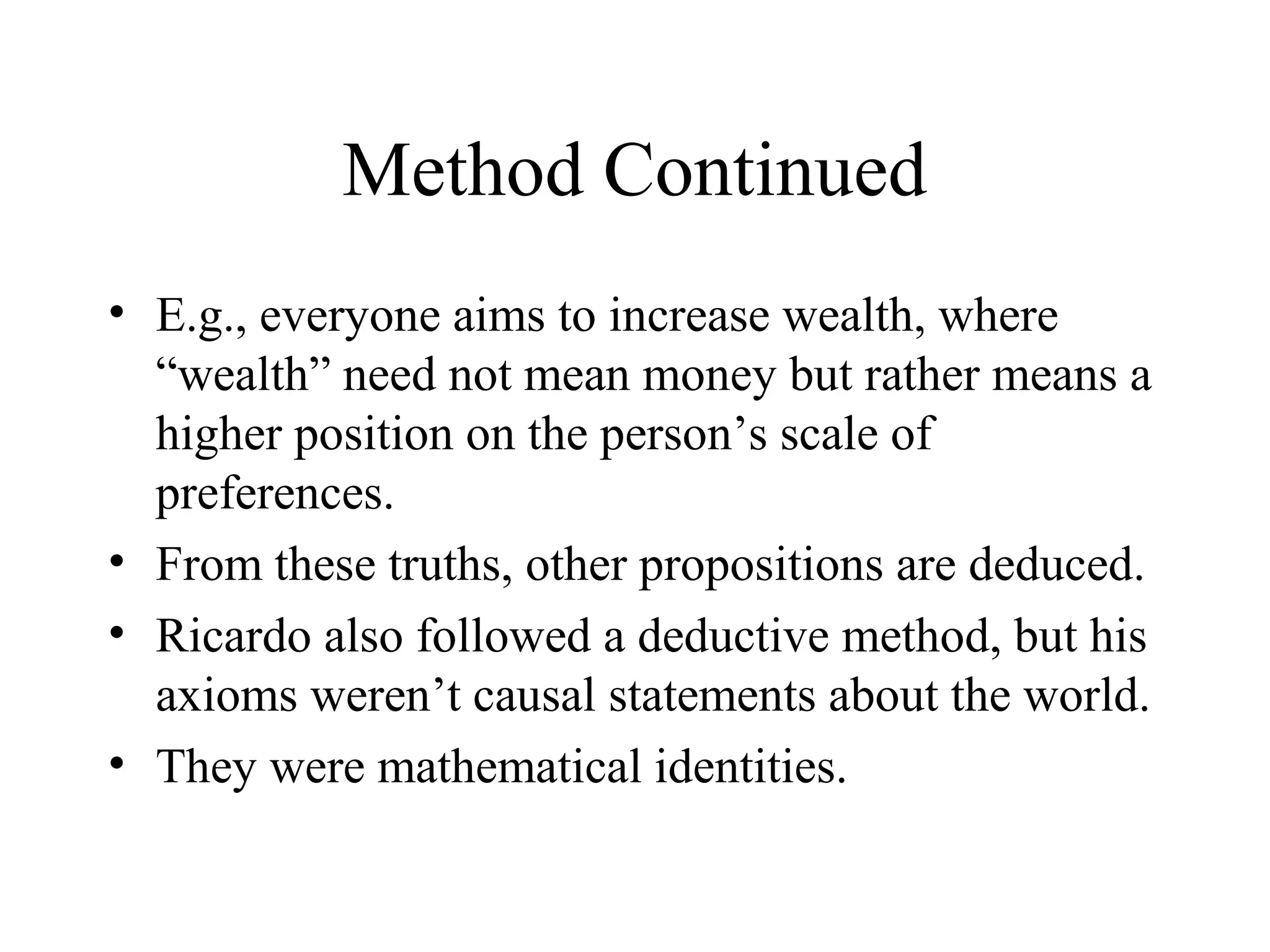Method Continued
• E.g., everyone aims to increase wealth, where
“wealth” need not mean money but rather means a
higher position on the person’s scale of
preferences.
• From these truths, other propositions are deduced.
• Ricardo also followed a deductive method, but his
axioms weren’t causal statements about the world.
• They were mathematical identities.
 