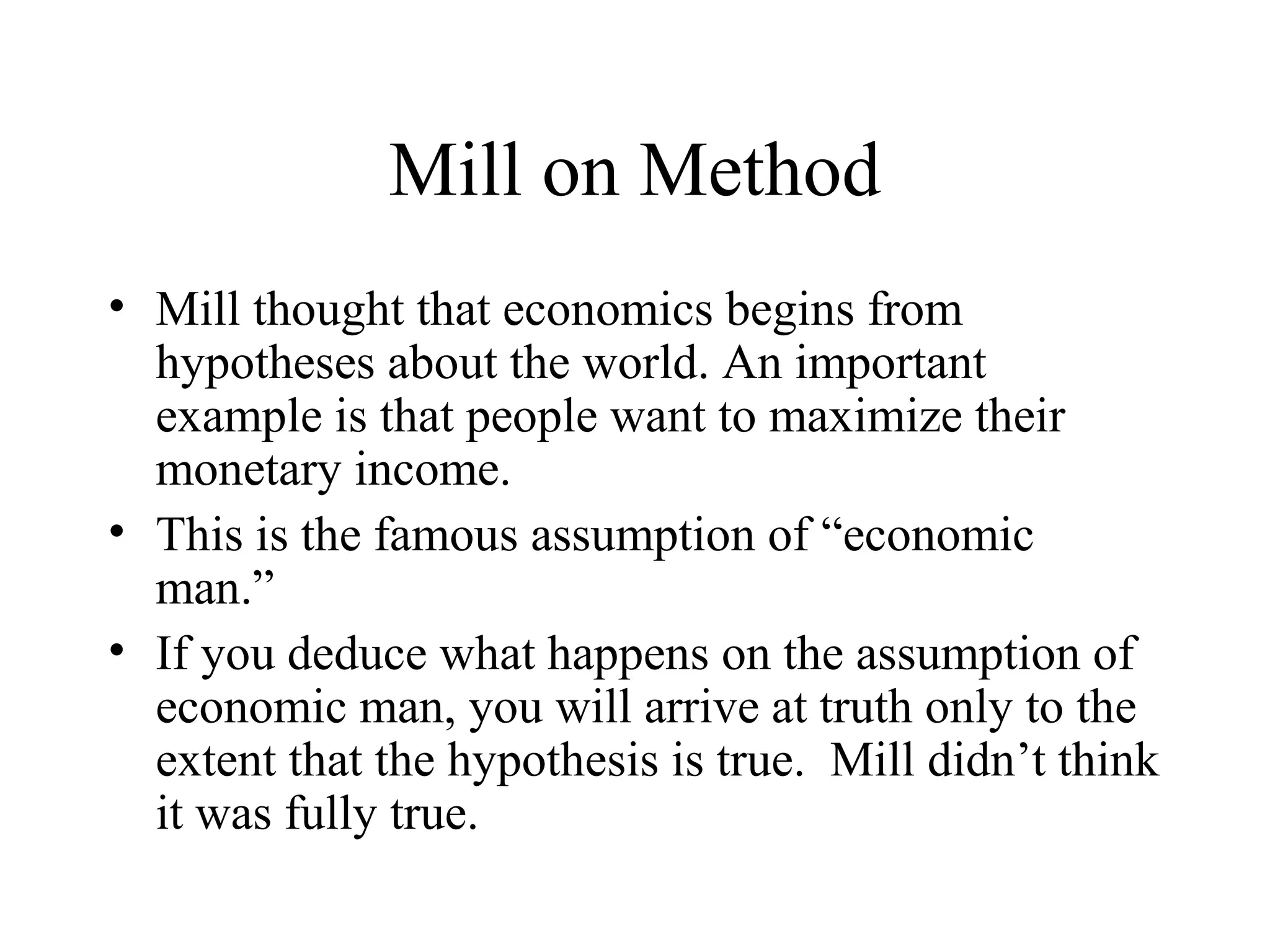 Mill on Method
• Mill thought that economics begins from
hypotheses about the world. An important
example is that people want to maximize their
monetary income.
• This is the famous assumption of “economic
man.”
• If you deduce what happens on the assumption of
economic man, you will arrive at truth only to the
extent that the hypothesis is true. Mill didn’t think
it was fully true.
 