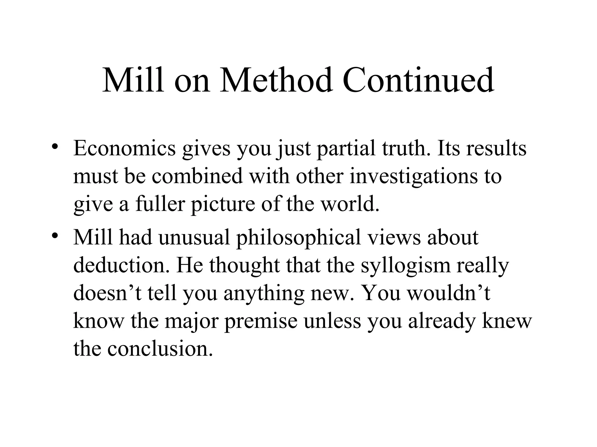 Mill on Method Continued
• Economics gives you just partial truth. Its results
must be combined with other investigations to
give a fuller picture of the world.
• Mill had unusual philosophical views about
deduction. He thought that the syllogism really
doesn’t tell you anything new. You wouldn’t
know the major premise unless you already knew
the conclusion.
 