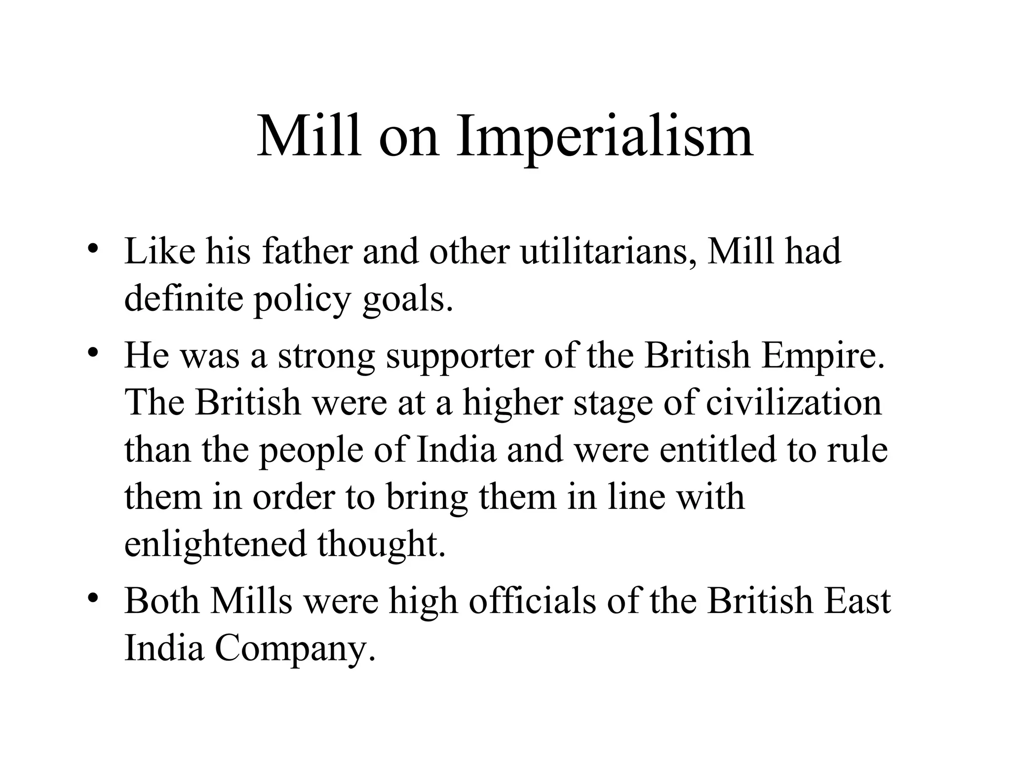 Mill on Imperialism
• Like his father and other utilitarians, Mill had
definite policy goals.
• He was a strong supporter of the British Empire.
The British were at a higher stage of civilization
than the people of India and were entitled to rule
them in order to bring them in line with
enlightened thought.
• Both Mills were high officials of the British East
India Company.
 