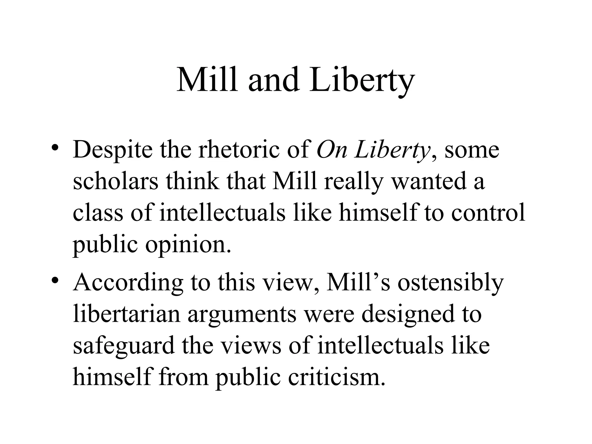 Mill and Liberty
• Despite the rhetoric of On Liberty, some
scholars think that Mill really wanted a
class of intellectuals like himself to control
public opinion.
• According to this view, Mill’s ostensibly
libertarian arguments were designed to
safeguard the views of intellectuals like
himself from public criticism.
 