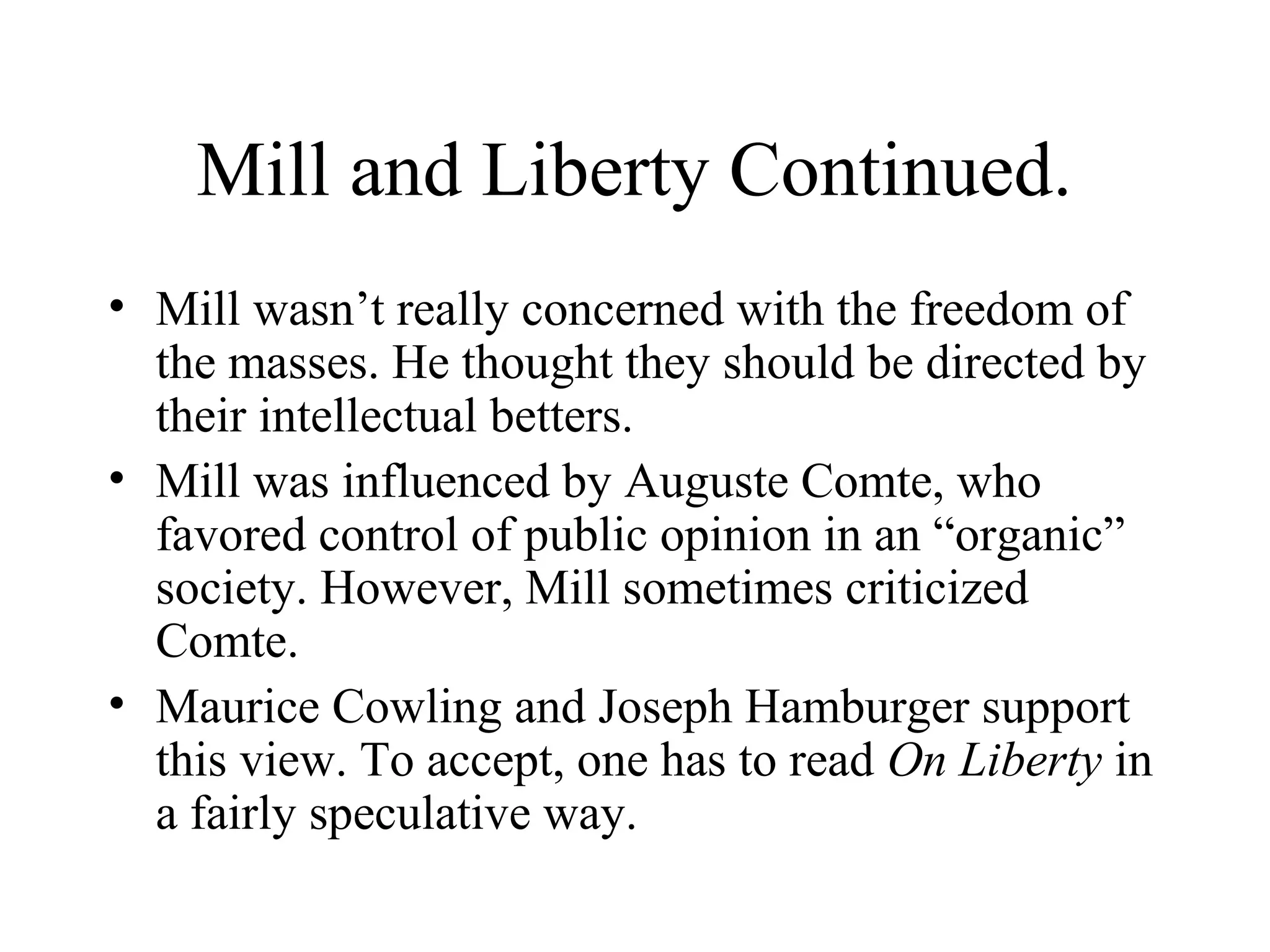 Mill and Liberty Continued.
• Mill wasn’t really concerned with the freedom of
the masses. He thought they should be directed by
their intellectual betters.
• Mill was influenced by Auguste Comte, who
favored control of public opinion in an “organic”
society. However, Mill sometimes criticized
Comte.
• Maurice Cowling and Joseph Hamburger support
this view. To accept, one has to read On Liberty in
a fairly speculative way.
 