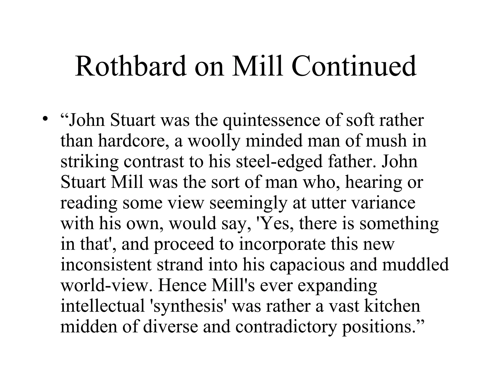 Rothbard on Mill Continued
• “John Stuart was the quintessence of soft rather
than hardcore, a woolly minded man of mush in
striking contrast to his steel-edged father. John
Stuart Mill was the sort of man who, hearing or
reading some view seemingly at utter variance
with his own, would say, 'Yes, there is something
in that', and proceed to incorporate this new
inconsistent strand into his capacious and muddled
world-view. Hence Mill's ever expanding
intellectual 'synthesis' was rather a vast kitchen
midden of diverse and contradictory positions.”
 