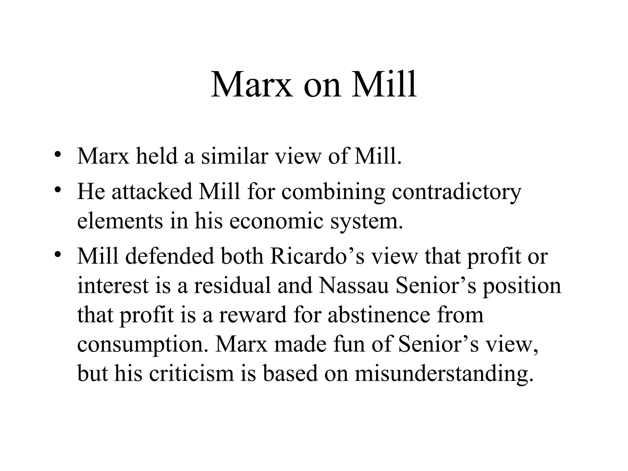 Marx on Mill
• Marx held a similar view of Mill.
• He attacked Mill for combining contradictory
elements in his economic system.
• Mill defended both Ricardo’s view that profit or
interest is a residual and Nassau Senior’s position
that profit is a reward for abstinence from
consumption. Marx made fun of Senior’s view,
but his criticism is based on misunderstanding.
 