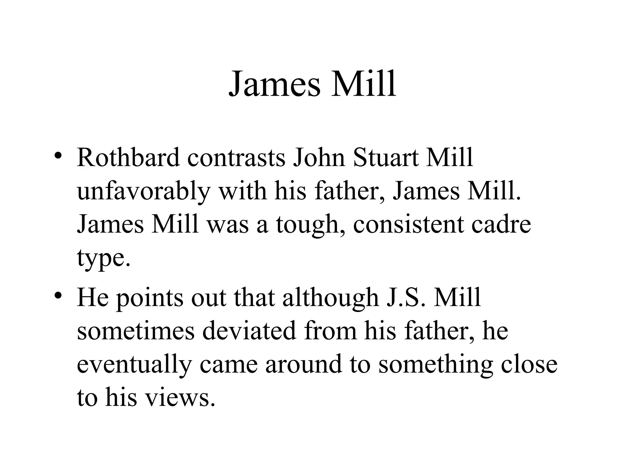 James Mill
• Rothbard contrasts John Stuart Mill
unfavorably with his father, James Mill.
James Mill was a tough, consistent cadre
type.
• He points out that although J.S. Mill
sometimes deviated from his father, he
eventually came around to something close
to his views.
 