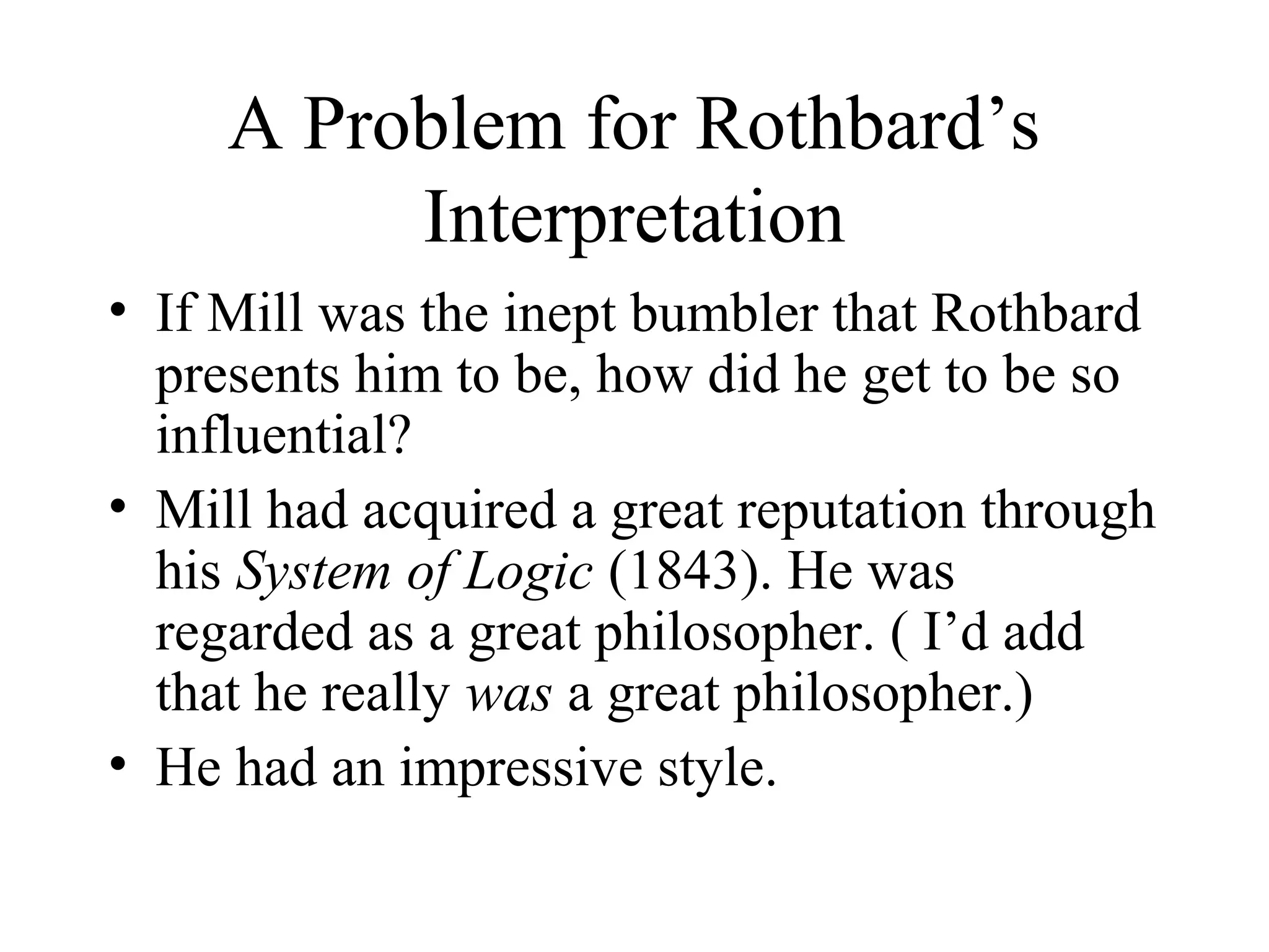A Problem for Rothbard’s
Interpretation
• If Mill was the inept bumbler that Rothbard
presents him to be, how did he get to be so
influential?
• Mill had acquired a great reputation through
his System of Logic (1843). He was
regarded as a great philosopher. ( I’d add
that he really was a great philosopher.)
• He had an impressive style.
 