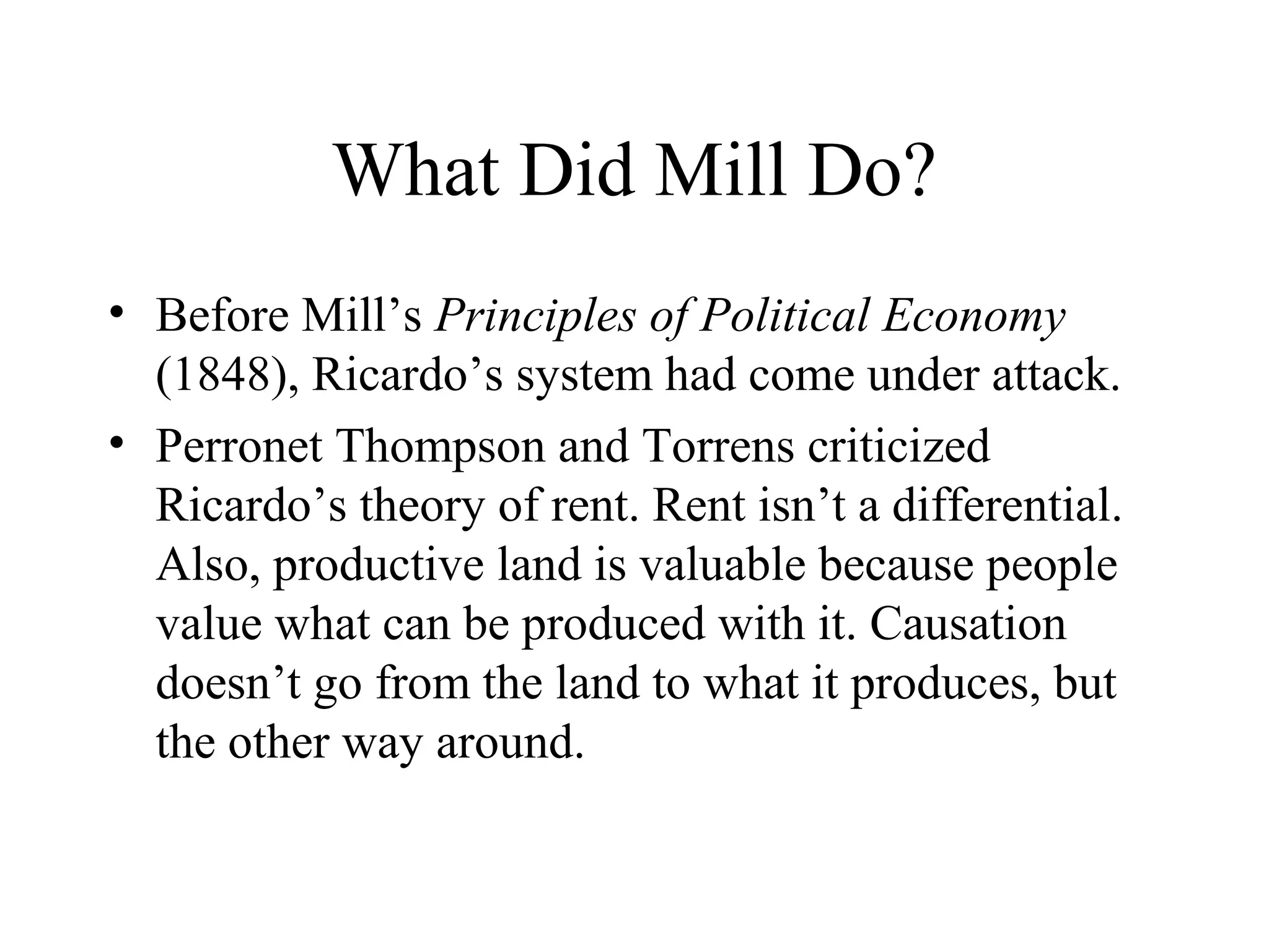 What Did Mill Do?
• Before Mill’s Principles of Political Economy
(1848), Ricardo’s system had come under attack.
• Perronet Thompson and Torrens criticized
Ricardo’s theory of rent. Rent isn’t a differential.
Also, productive land is valuable because people
value what can be produced with it. Causation
doesn’t go from the land to what it produces, but
the other way around.
 
