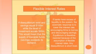 Quuen'sCollegeBusinessStudies2012
Flexible Interest Rates
If disequilibrium exist and
savings equal $100m
while the level of
investment equals $90m.
This would mean that the
supply of loanable funds
(savings) exceeds its
demand.
If banks have excess of
liquidity in the system, the
automatic response is to
lower the interest rate,
encouraging firms to borrow
and discouraging savings.
Equilibrium is therefore
restored because of the
assumption of flexible
interest rates. Any
disequilibrium is short lived.
 