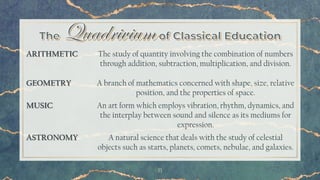 11
ARITHMETIC The study of quantity involving the combination of numbers
through addition, subtraction, multiplication, and division.
GEOMETRY A branch of mathematics concerned with shape, size, relative
position, and the properties of space.
MUSIC An art form which employs vibration, rhythm, dynamics, and
the interplay between sound and silence as its mediums for
expression.
ASTRONOMY A natural science that deals with the study of celestial
objects such as starts, planets, comets, nebulae, and galaxies.
 