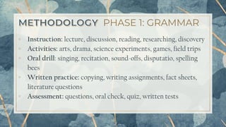 PHASE 1: GRAMMAR
▫ Instruction: lecture, discussion, reading, researching, discovery
▫ Activities: arts, drama, science experiments, games, field trips
▫ Oral drill: singing, recitation, sound-offs, disputatio, spelling
bees
▫ Written practice: copying, writing assignments, fact sheets,
literature questions
▫ Assessment: questions, oral check, quiz, written tests
16
 