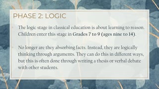 PHASE 2: LOGIC
17
▫ The logic stage in classical education is about learning to reason.
Children enter this stage in Grades 7 to 9 (ages nine to 14).
▫ No longer are they absorbing facts. Instead, they are logically
thinking through arguments. They can do this in different ways,
but this is often done through writing a thesis or verbal debate
with other students.
 