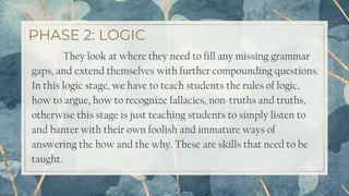 PHASE 2: LOGIC
19
They look at where they need to fill any missing grammar
gaps, and extend themselves with further compounding questions.
In this logic stage, we have to teach students the rules of logic,
how to argue, how to recognize fallacies, non-truths and truths,
otherwise this stage is just teaching students to simply listen to
and banter with their own foolish and immature ways of
answering the how and the why. These are skills that need to be
taught.
 