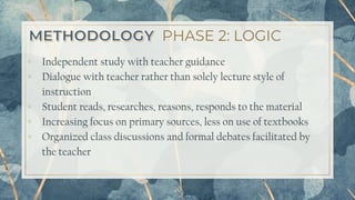 PHASE 2: LOGIC
▫ Independent study with teacher guidance
▫ Dialogue with teacher rather than solely lecture style of
instruction
▫ Student reads, researches, reasons, responds to the material
▫ Increasing focus on primary sources, less on use of textbooks
▫ Organized class discussions and formal debates facilitated by
the teacher
20
 