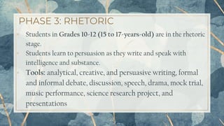 PHASE 3: RHETORIC
22
▫ Students in Grades 10-12 (15 to 17-years-old) are in the rhetoric
stage.
▫ Students learn to persuasion as they write and speak with
intelligence and substance.
▫ Tools: analytical, creative, and persuasive writing, formal
and informal debate, discussion, speech, drama, mock trial,
music performance, science research project, and
presentations
 