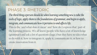 PHASE 3: RHETORIC
The third thinga personshoulddo when learningsomethingnew is take the
tools of logic,apply them to the foundationsof grammar, and beginto apply,
integrate,and communicate how it pertains to and affects life.
This is the "and what does it mean" and "how do I express that" part of
the learning process. We all know people who have a lot of knowledge
(grammar) and ask a lot of questions (logic) but they have no idea what
to do with it, how to integrate it, apply it, communicate it, or how to
create innovation from it.
23
 