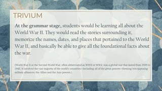 TRIVIUM
At the grammar stage, students would be learning all about the
World War II. They would read the stories surrounding it,
memorize the names, dates, and places that pertained to the World
War II, and basically be able to give all the foundational facts about
the war.
(World War II or the Second World War, often abbreviated as WWII or WW2, was a global war that lasted from 1939 to
1945. It involved the vast majority of the world's countries—including all of the great powers—forming two opposing
military alliances: the Allies and the Axis powers.)
24
 