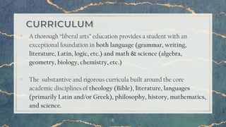 6
▫ A thorough “liberal arts” education provides a student with an
exceptional foundation in both language (grammar, writing,
literature, Latin, logic, etc.) and math & science (algebra,
geometry, biology, chemistry, etc.)
▫ The substantive and rigorous curricula built around the core
academic disciplines of theology (Bible), literature, languages
(primarily Latin and/or Greek), philosophy, history, mathematics,
and science.
 
