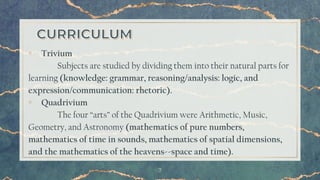 7
▫ Trivium
Subjects are studied by dividing them into their natural parts for
learning (knowledge: grammar, reasoning/analysis: logic, and
expression/communication: rhetoric).
▫ Quadrivium
The four “arts” of the Quadrivium were Arithmetic, Music,
Geometry, and Astronomy (mathematics of pure numbers,
mathematics of time in sounds, mathematics of spatial dimensions,
and the mathematics of the heavens--space and time).
 