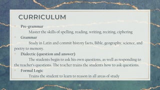 8
▫ Pre-grammar
Master the skills of spelling, reading, writing, reciting, ciphering
▫ Grammar
Study in Latin and commit history facts, Bible, geography, science, and
poetry to memory.
▫ Dialectic (question and answer)
The students begin to ask his own questions, as well as responding to
the teacher’s questions. The teacher trains the students how to ask questions.
▫ Formal Logic
Trains the student to learn to reason in all areas of study
 