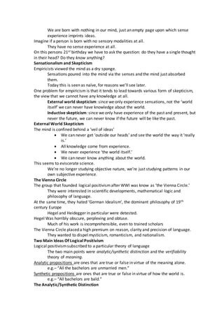 We are born with nothing in our mind, just an empty page upon which sense
experience imprints ideas.
Imagine if a person is born with no sensory modalities at all.
They have no sense experience at all.
On this persons 21st birthday we have to ask the question: do they have a single thought
in their head? Do they know anything?
Sensationalism and Skepticism
Empiricists viewed the mind as a dry sponge.
Sensations poured into the mind via the senses and the mind just absorbed
them.
Today this is seen as naïve, for reasons we’ll see later.
One problem for empiricism is that it tends to lead towards various form of skepticism,
the view that we cannot have any knowledge at all.
External world skepticism: since we only experience sensations, not the ‘world
itself’ we can never have knowledge about the world.
Inductive skepticism: since we only have experience of the past and present, but
never the future, we can never know if the future will be like the past.
External World Skepticism
The mind is confined behind a ‘veil of ideas’
 We can never get ‘outside our heads’ and see the world the way it ‘really
is.’
 All knowledge come from experience.
 We never experience ‘the world itself.’
 We can never know anything about the world.
This seems to eviscerate science.
We’re no longer studying objective nature, we’re just studying patterns in our
own subjective experience.
The Vienna Circle
The group that founded logical positivismafter WWI was know as ‘the Vienna Circle.’
They were interested in scientific developments, mathematical logic and
philosophy of language.
At the same time, they hated ‘German Idealism’, the dominant philosophy of 19th
century Europe
Hegel and Heidegger in particular were detested.
Hegel Was horribly obscure, perplexing and obtuse.
Much of his work is incomprehensible, even to trained scholars
The Vienna Circle placed a high premium on reason, clarity and precision of language.
They wanted to dispel mysticism, romanticism, and nationalism.
Two Main Ideas Of Logical Positivism
Logical positivismsubscribed to a particular theory of language
The two main points were analytic/synthetic distinction and the verifiability
theory of meaning.
Analytic propositions are ones that are true or false in virtue of the meaning alone.
e.g.– “All the bachelors are unmarried men.”
Synthetic propositions are ones that are true or false in virtue of how the world is.
e.g.– “All bachelors are bald.”
The Analytic/Synthetic Distinction
 