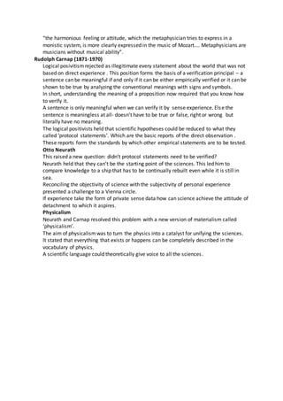 “the harmonious feeling or attitude, which the metaphysician tries to express in a
monistic system, is more clearly expressed in the music of Mozart…. Metaphysicians are
musicians without musical ability”.
Rudolph Carnap (1871-1970)
Logical posivitism rejected as illegitimate every statement about the world that was not
based on direct experience . This position forms the basis of a verification principal – a
sentence can be meaningful if and only if it can be either empirically verified or it can be
shown to be true by analyzing the conventional meanings with signs and symbols.
In short, understanding the meaning of a proposition now required that you know how
to verify it.
A sentence is only meaningful when we can verify it by sense experience. Else the
sentence is meaningless at all- doesn’t have to be true or false, right or wrong but
literally have no meaning.
The logical positivists held that scientific hypotheses could be reduced to what they
called ‘protocol statements’. Which are the basic reports of the direct observation .
These reports form the standards by which other empirical statements are to be tested.
Otto Neurath
This raised a new question: didn’t protocol statements need to be verified?
Neurath held that they can’t be the starting point of the sciences. This led him to
compare knowledge to a ship that has to be continually rebuilt even while it is still in
sea.
Reconciling the objectivity of science with the subjectivity of personal experience
presented a challenge to a Vienna circle.
If experience take the form of private sense data how can science achieve the attitude of
detachment to which it aspires.
Physicalism
Neurath and Carnap resolved this problem with a new version of materialism called
‘physicalism’.
The aim of physicalismwas to turn the physics into a catalyst for unifying the sciences.
It stated that everything that exists or happens can be completely described in the
vocabulary of physics.
A scientific language could theoretically give voice to all the sciences.
 