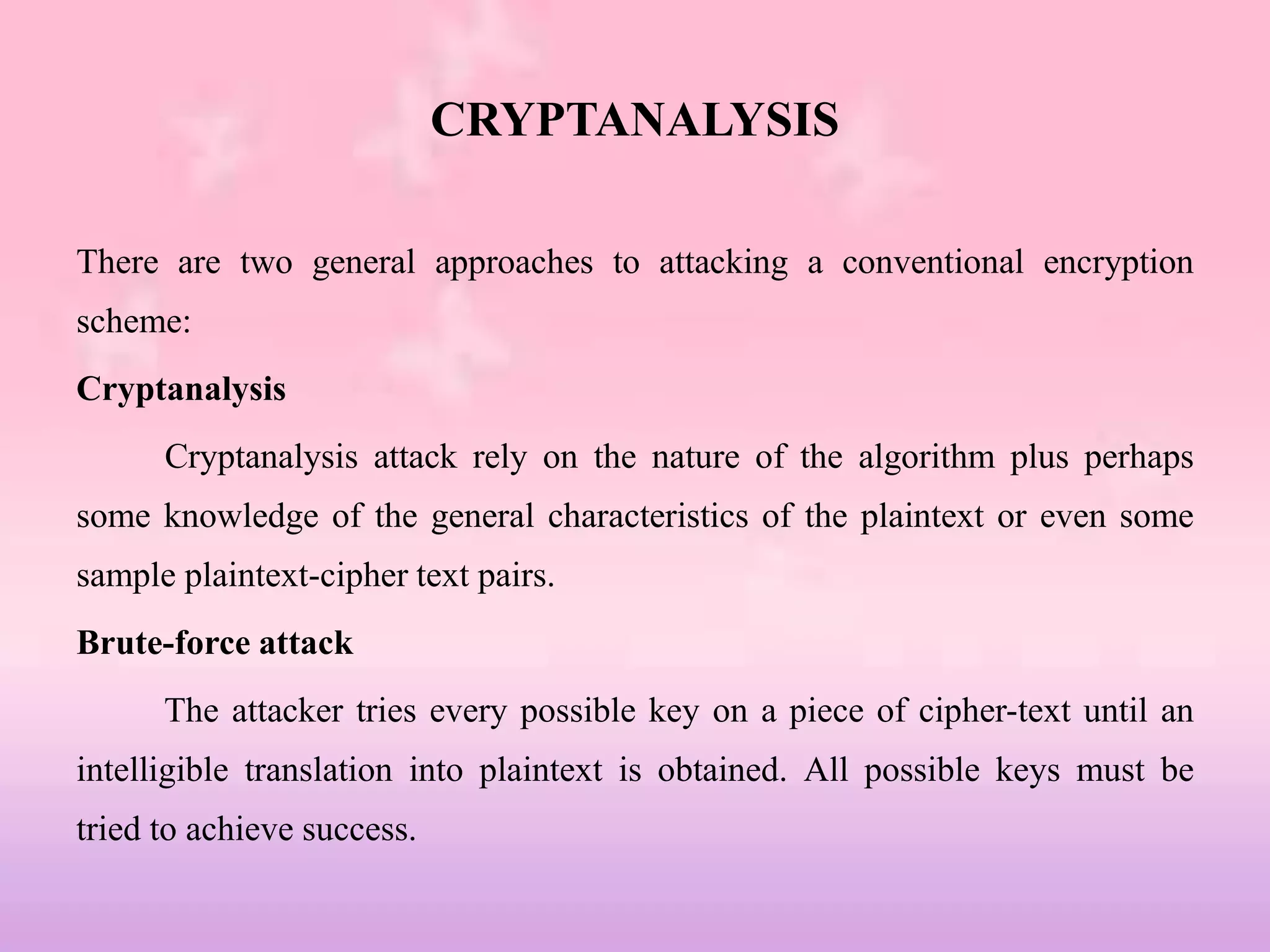 CRYPTANALYSIS
There are two general approaches to attacking a conventional encryption
scheme:
Cryptanalysis
Cryptanalysis attack rely on the nature of the algorithm plus perhaps
some knowledge of the general characteristics of the plaintext or even some
sample plaintext-cipher text pairs.
Brute-force attack
The attacker tries every possible key on a piece of cipher-text until an
intelligible translation into plaintext is obtained. All possible keys must be
tried to achieve success.
 
