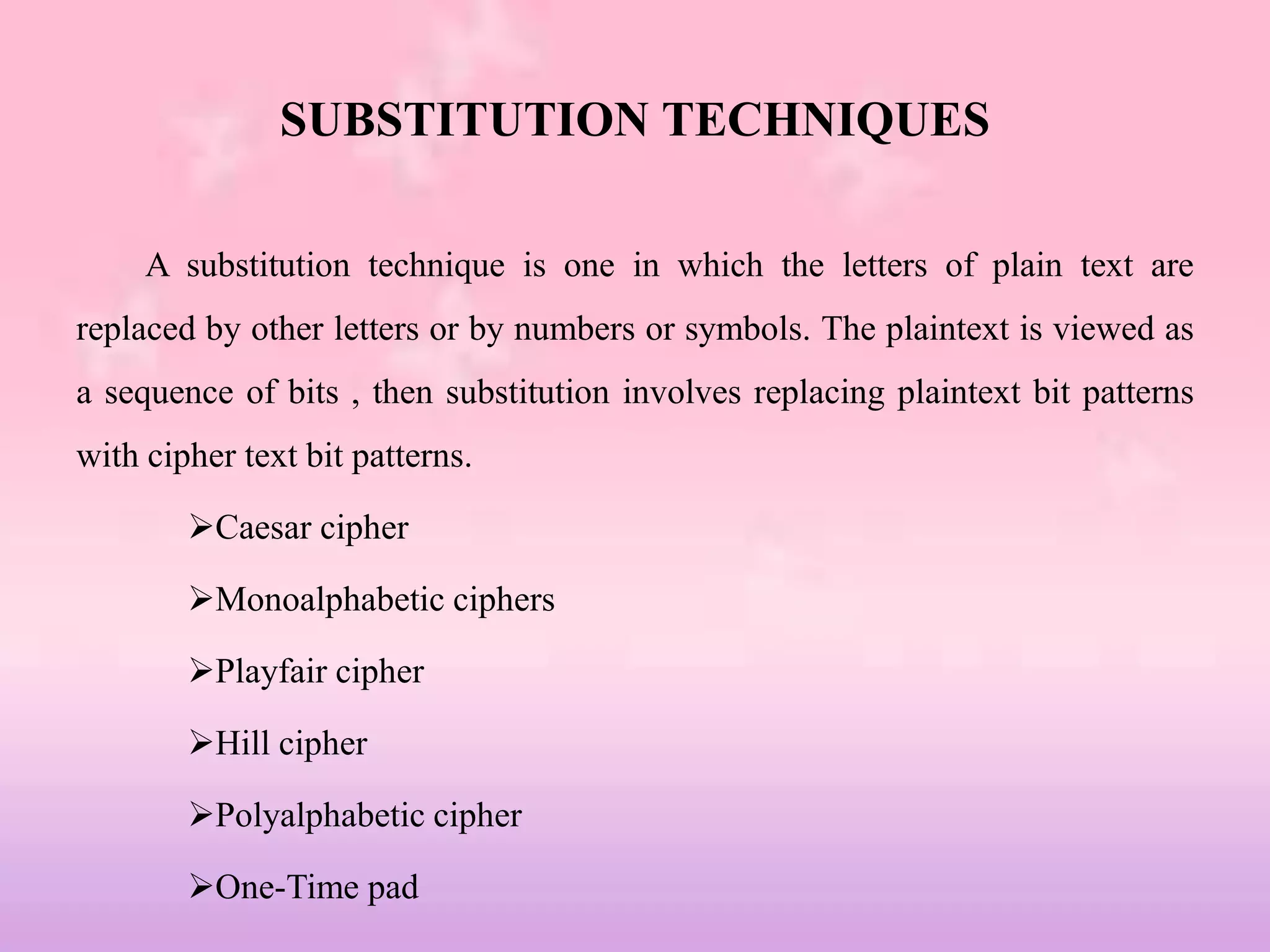 SUBSTITUTION TECHNIQUES
A substitution technique is one in which the letters of plain text are
replaced by other letters or by numbers or symbols. The plaintext is viewed as
a sequence of bits , then substitution involves replacing plaintext bit patterns
with cipher text bit patterns.
Caesar cipher
Monoalphabetic ciphers
Playfair cipher
Hill cipher
Polyalphabetic cipher
One-Time pad
 