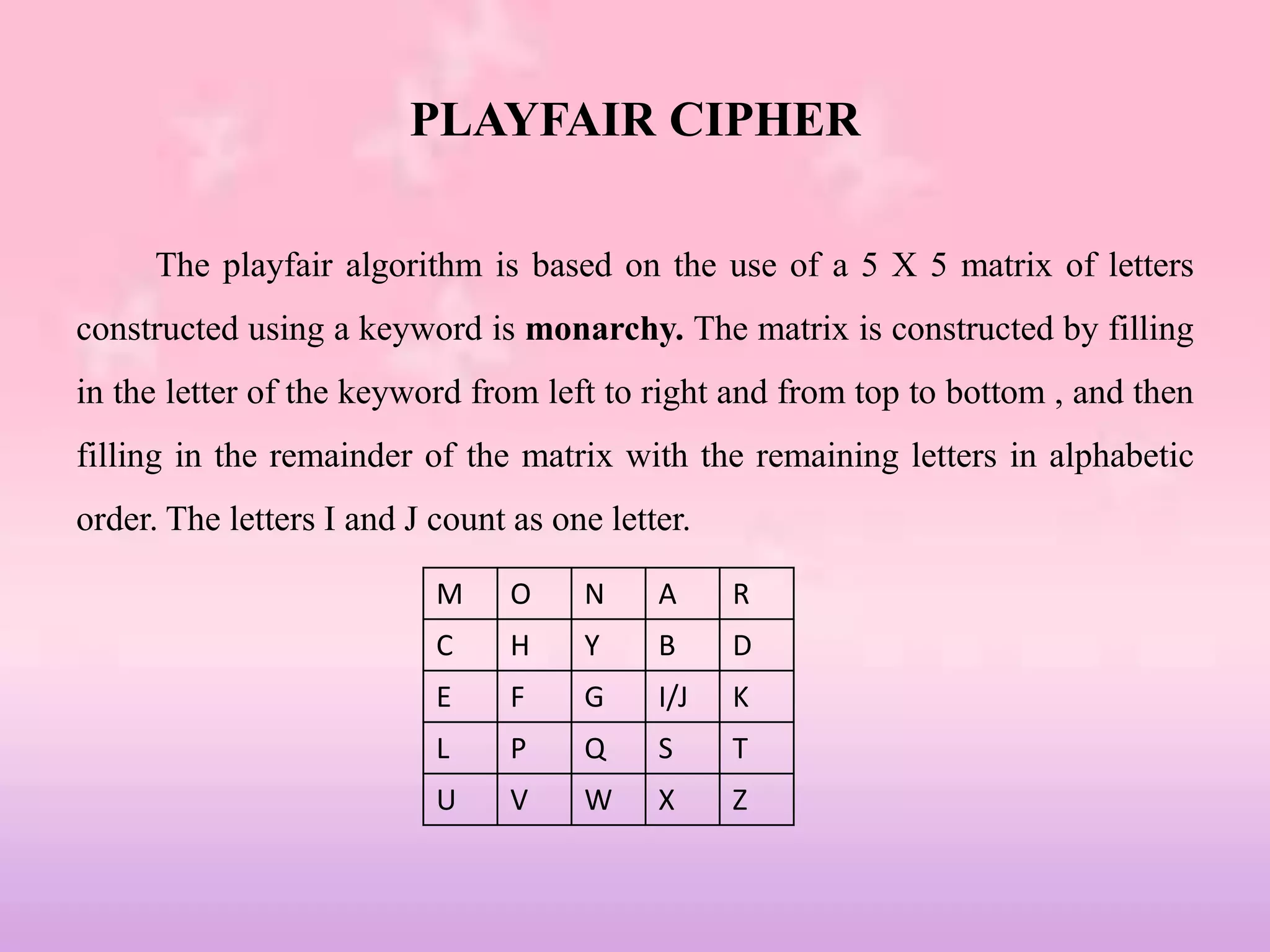 PLAYFAIR CIPHER
The playfair algorithm is based on the use of a 5 X 5 matrix of letters
constructed using a keyword is monarchy. The matrix is constructed by filling
in the letter of the keyword from left to right and from top to bottom , and then
filling in the remainder of the matrix with the remaining letters in alphabetic
order. The letters I and J count as one letter.
M O N A R
C H Y B D
E F G I/J K
L P Q S T
U V W X Z
 