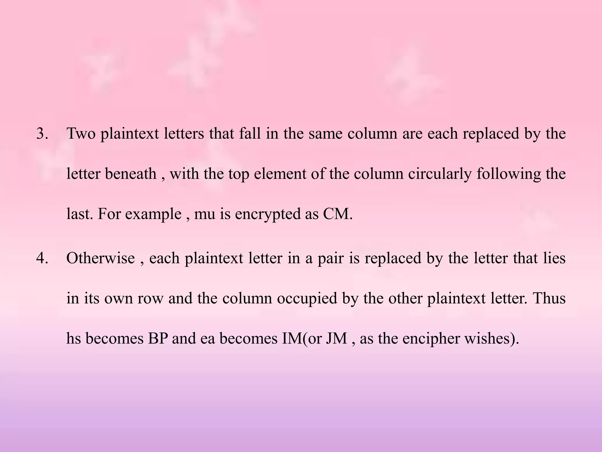 3. Two plaintext letters that fall in the same column are each replaced by the
letter beneath , with the top element of the column circularly following the
last. For example , mu is encrypted as CM.
4. Otherwise , each plaintext letter in a pair is replaced by the letter that lies
in its own row and the column occupied by the other plaintext letter. Thus
hs becomes BP and ea becomes IM(or JM , as the encipher wishes).
 