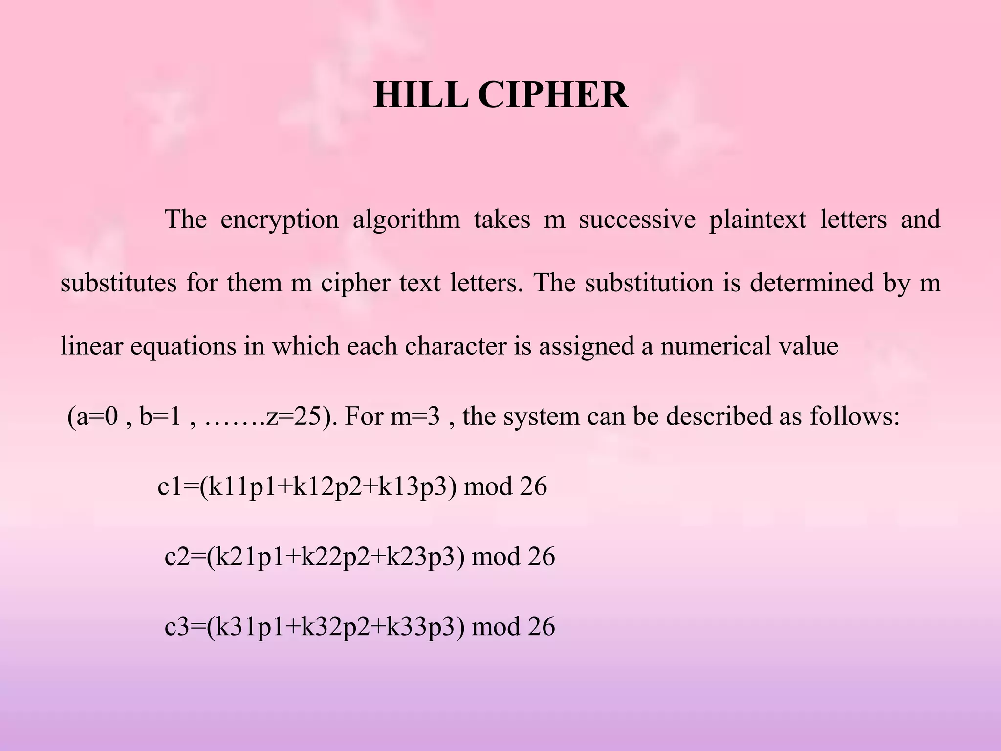 HILL CIPHER
The encryption algorithm takes m successive plaintext letters and
substitutes for them m cipher text letters. The substitution is determined by m
linear equations in which each character is assigned a numerical value
(a=0 , b=1 , …….z=25). For m=3 , the system can be described as follows:
c1=(k11p1+k12p2+k13p3) mod 26
c2=(k21p1+k22p2+k23p3) mod 26
c3=(k31p1+k32p2+k33p3) mod 26
 