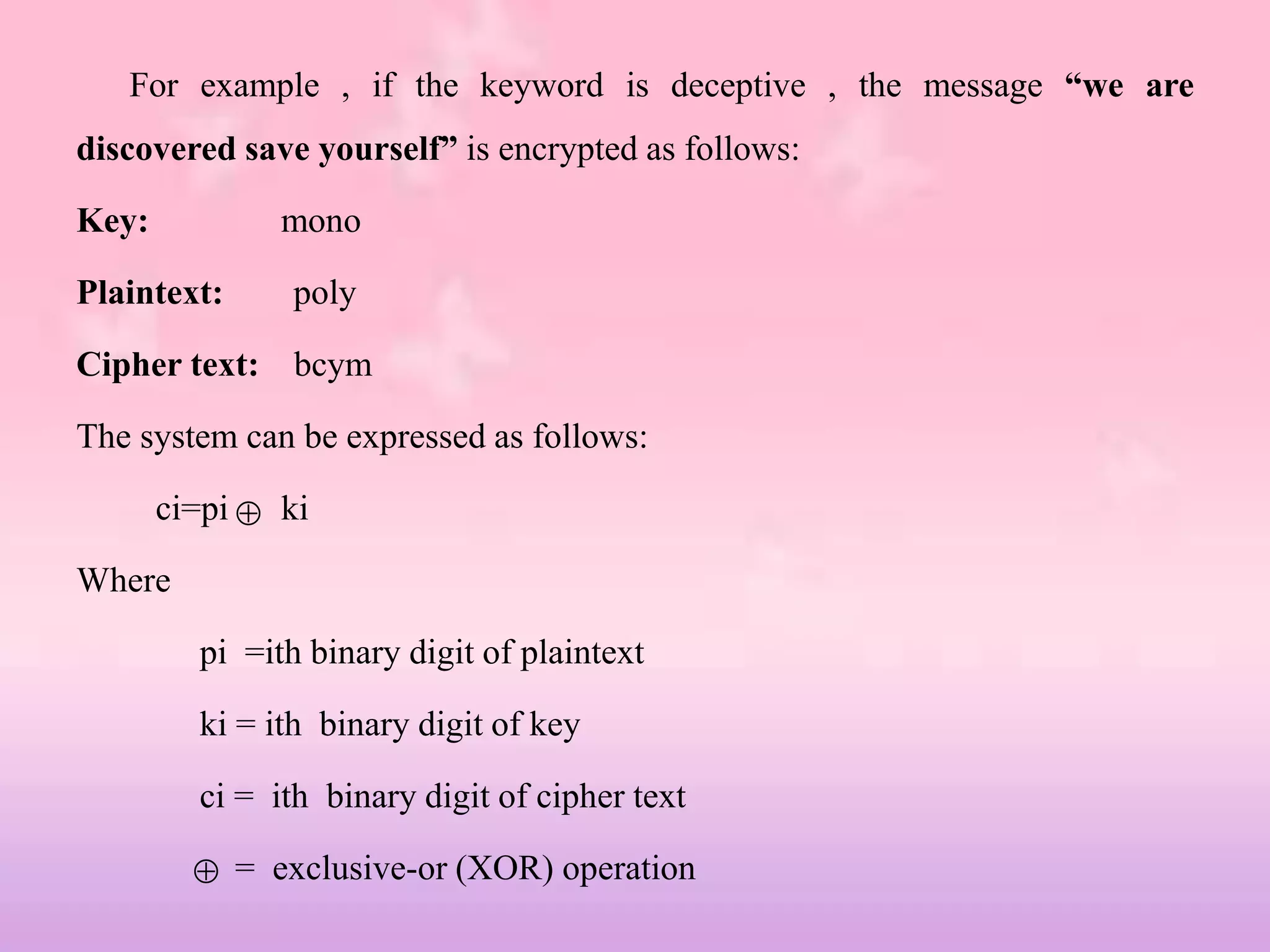 For example , if the keyword is deceptive , the message “we are
discovered save yourself” is encrypted as follows:
Key: mono
Plaintext: poly
Cipher text: bcym
The system can be expressed as follows:
ci=pi ki
Where
pi =ith binary digit of plaintext
ki = ith binary digit of key
ci = ith binary digit of cipher text
= exclusive-or (XOR) operation


 