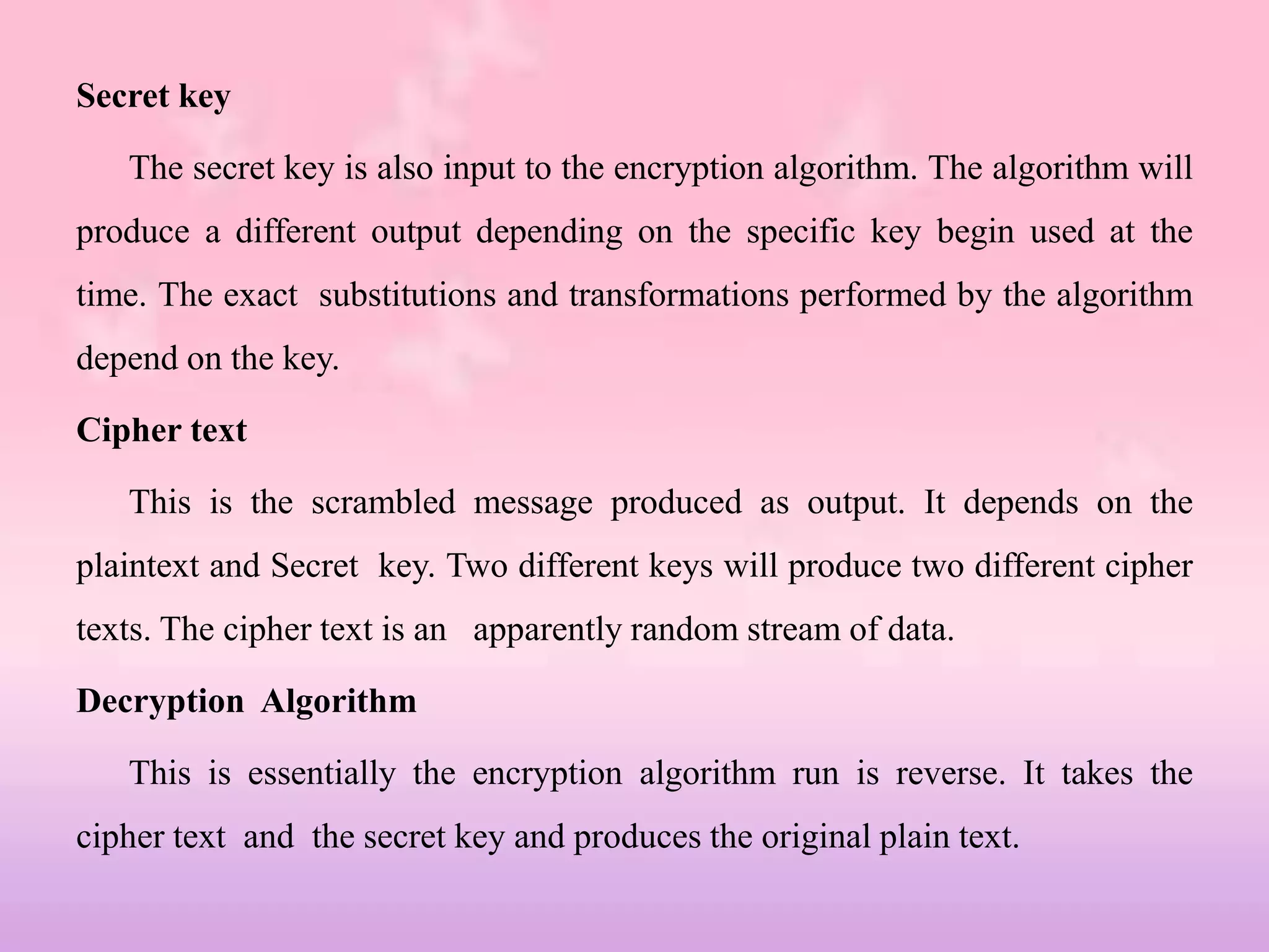 Secret key
The secret key is also input to the encryption algorithm. The algorithm will
produce a different output depending on the specific key begin used at the
time. The exact substitutions and transformations performed by the algorithm
depend on the key.
Cipher text
This is the scrambled message produced as output. It depends on the
plaintext and Secret key. Two different keys will produce two different cipher
texts. The cipher text is an apparently random stream of data.
Decryption Algorithm
This is essentially the encryption algorithm run is reverse. It takes the
cipher text and the secret key and produces the original plain text.
 