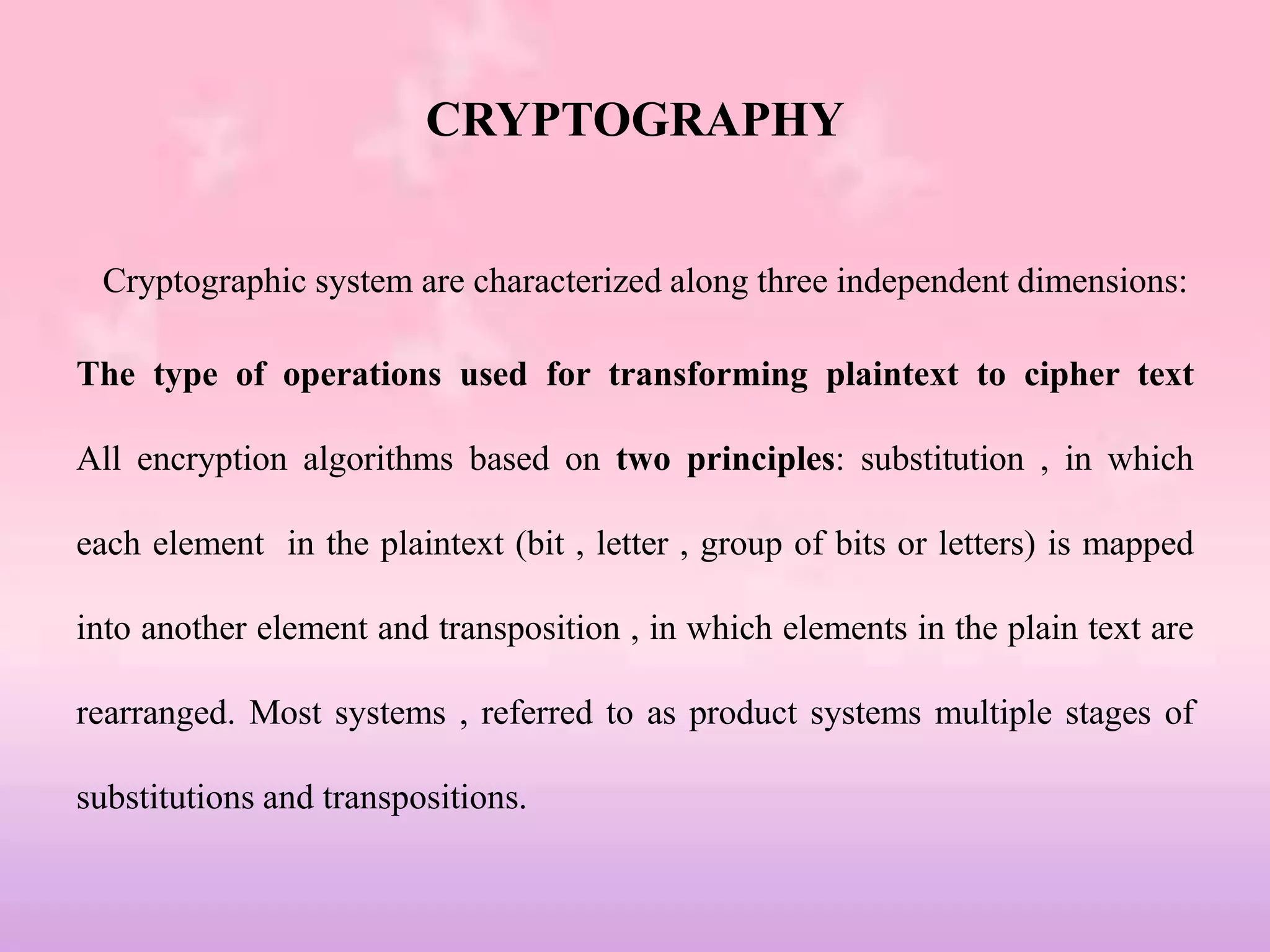 CRYPTOGRAPHY
Cryptographic system are characterized along three independent dimensions:
The type of operations used for transforming plaintext to cipher text
All encryption algorithms based on two principles: substitution , in which
each element in the plaintext (bit , letter , group of bits or letters) is mapped
into another element and transposition , in which elements in the plain text are
rearranged. Most systems , referred to as product systems multiple stages of
substitutions and transpositions.
 