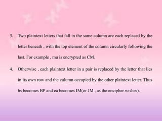 3. Two plaintext letters that fall in the same column are each replaced by the
letter beneath , with the top element of the column circularly following the
last. For example , mu is encrypted as CM.
4. Otherwise , each plaintext letter in a pair is replaced by the letter that lies
in its own row and the column occupied by the other plaintext letter. Thus
hs becomes BP and ea becomes IM(or JM , as the encipher wishes).
 