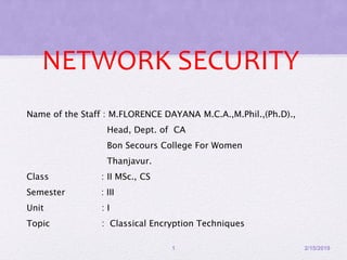 NETWORK SECURITY
Name of the Staff : M.FLORENCE DAYANA M.C.A.,M.Phil.,(Ph.D).,
Head, Dept. of CA
Bon Secours College For Women
Thanjavur.
Class : II MSc., CS
Semester : III
Unit : I
Topic : Classical Encryption Techniques
2/15/20191
 