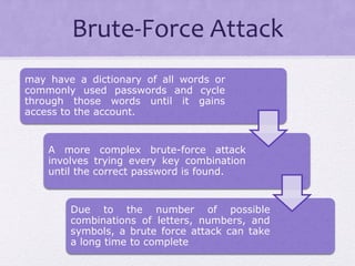 Brute-Force Attack
may have a dictionary of all words or
commonly used passwords and cycle
through those words until it gains
access to the account.
A more complex brute-force attack
involves trying every key combination
until the correct password is found.
Due to the number of possible
combinations of letters, numbers, and
symbols, a brute force attack can take
a long time to complete
 