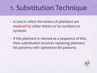 1. Substitution Technique
• Is one in which the letters of plaintext are
replaced by other letters or by numbers or
symbols
• If the plaintext is viewed as a sequence of bits,
then substitution involves replacing plaintext
bit patterns with ciphertext bit patterns
 
