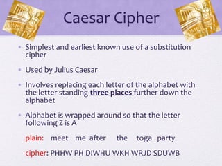 Caesar Cipher
• Simplest and earliest known use of a substitution
cipher
• Used by Julius Caesar
• Involves replacing each letter of the alphabet with
the letter standing three places further down the
alphabet
• Alphabet is wrapped around so that the letter
following Z is A
plain: meet me after the toga party
cipher: PHHW PH DIWHU WKH WRJD SDUWB
 