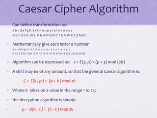 Caesar Cipher Algorithm
• Can define transformation as:
a b c d e f g h i j k l m n o p q r s t u v w x y z
D E F G H I J K L M N O P Q R S T U V W X Y Z A B C
• Mathematically give each letter a number
a b c d e f g h i j k l m n o p q r s t u v w x y z
0 1 2 3 4 5 6 7 8 9 10 11 12 13 14 15 16 17 18 19 20 21 22 23 24 25
• Algorithm can be expressed as: c = E(3, p) = (p + 3) mod (26)
• A shift may be of any amount, so that the general Caesar algorithm is:
C = E(k , p ) = (p + k ) mod 26
• Where k takes on a value in the range 1 to 25;
• the decryption algorithm is simply:
• p = D(k , C ) = (C - k ) mod 26
 