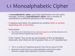1.1 Monoalphabetic Cipher
• A monoalphabetic cipher uses fixed substitution over the entire
message, whereas a polyalphabetic cipher uses a number of
substitutions at different positions in the message,
• It replaces each letter of a plaintext by another letter or symbol,
depending only on the letter.
• Permutation
• Of a finite set of elements S is an ordered sequence of all the elements of S ,
with each element appearing exactly once
• If the “cipher” line can be any permutation of the 26 alphabetic
characters, then there are 26! or greater than 4 x 1026 possible keys
• This is 10 orders of magnitude greater than the key space for DES
• Approach is referred to as a monoalphabetic substitution cipher
because a single cipher alphabet is used per message
 