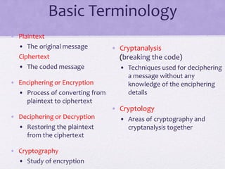 Basic Terminology
• Plaintext
• The original message
Ciphertext
• The coded message
• Enciphering or Encryption
• Process of converting from
plaintext to ciphertext
• Deciphering or Decryption
• Restoring the plaintext
from the ciphertext
• Cryptography
• Study of encryption
• Cryptanalysis
(breaking the code)
• Techniques used for deciphering
a message without any
knowledge of the enciphering
details
• Cryptology
• Areas of cryptography and
cryptanalysis together
 