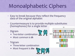 Monoalphabetic Ciphers
• Easy to break because they reflect the frequency
data of the original alphabet
• Countermeasure is to provide multiple substitutes
(homophones) for a single letter
• Digram
• Two-letter combination
• Most common is th
• Trigram
• Three-letter combination
• Most frequent is the
 