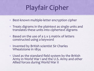Playfair Cipher
• Best-known multiple-letter encryption cipher
• Treats digrams in the plaintext as single units and
translates these units into ciphertext digrams
• Based on the use of a 5 x 5 matrix of letters
constructed using a keyword
• Invented by British scientist Sir Charles
Wheatstone in 1854
• Used as the standard field system by the British
Army in World War I and the U.S. Army and other
Allied forces during World War II
 
