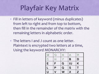 Playfair Key Matrix
• Fill in letters of keyword (minus duplicates)
from left to right and from top to bottom,
then fill in the remainder of the matrix with the
remaining letters in alphabetic order.
• The letters I and J count as one letter.
Plaintext is encrypted two letters at a time,
Using the keyword MONARCHY:
M O N A R
C H Y B D
E F G I/J K
L P Q S T
U V W X Z
 
