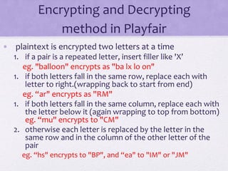 Encrypting and Decrypting
method in Playfair
• plaintext is encrypted two letters at a time
1. if a pair is a repeated letter, insert filler like 'X’
eg. "balloon" encrypts as "ba lx lo on"
1. if both letters fall in the same row, replace each with
letter to right.(wrapping back to start from end)
eg. “ar" encrypts as "RM"
1. if both letters fall in the same column, replace each with
the letter below it (again wrapping to top from bottom)
eg. “mu" encrypts to "CM"
2. otherwise each letter is replaced by the letter in the
same row and in the column of the other letter of the
pair
eg. “hs" encrypts to "BP", and “ea" to "IM" or "JM"
 
