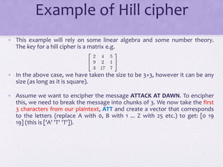 Example of Hill cipher
• This example will rely on some linear algebra and some number theory.
The key for a hill cipher is a matrix e.g.
• In the above case, we have taken the size to be 3×3, however it can be any
size (as long as it is square).
• Assume we want to encipher the message ATTACK AT DAWN. To encipher
this, we need to break the message into chunks of 3. We now take the first
3 characters from our plaintext, ATT and create a vector that corresponds
to the letters (replace A with 0, B with 1 ... Z with 25 etc.) to get: [0 19
19] (this is ['A' 'T' 'T']).
 