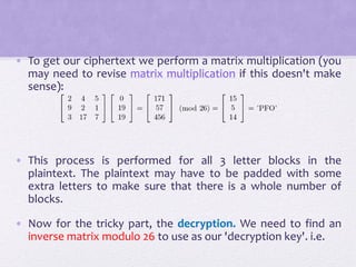 • To get our ciphertext we perform a matrix multiplication (you
may need to revise matrix multiplication if this doesn't make
sense):
• This process is performed for all 3 letter blocks in the
plaintext. The plaintext may have to be padded with some
extra letters to make sure that there is a whole number of
blocks.
• Now for the tricky part, the decryption. We need to find an
inverse matrix modulo 26 to use as our 'decryption key'. i.e.
 